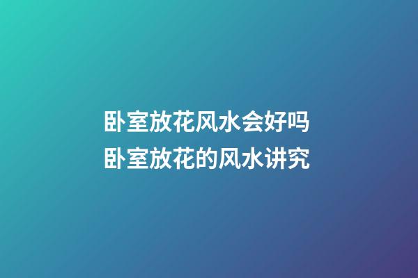 卧室放花风水会好吗 卧室放花的风水讲究
